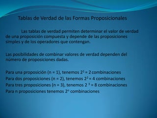 Tablas de Verdad de las Formas Proposicionales

        Las tablas de verdad permiten determinar el valor de verdad
de una proposición compuesta y depende de las proposiciones
simples y de los operadores que contengan.

Las posibilidades de combinar valores de verdad dependen del
número de proposiciones dadas.

Para una proposición (n = 1), tenemos 21 = 2 combinaciones
Para dos proposiciones (n = 2), tenemos 22 = 4 combinaciones
Para tres proposiciones (n = 3), tenemos 2 3 = 8 combinaciones
Para n proposiciones tenemos 2n combinaciones
 
