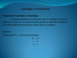 Tautologías y Contradicciones

Proposición Tautológica o Tautología
        Es aquella proposición molecular que es verdadera (es decir,
todos los valores en su conectivo principal de su tabla de verdad son
(1) independientemente de los valores de sus variables.

Ejemplo:
Probar que P v ~ P es una tautología
                             P v ~P
                              1 1 0
                              0 1 1
 