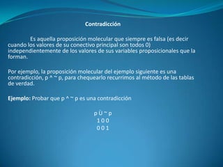 Contradicción

        Es aquella proposición molecular que siempre es falsa (es decir
cuando los valores de su conectivo principal son todos 0)
independientemente de los valores de sus variables proposicionales que la
forman.

Por ejemplo, la proposición molecular del ejemplo siguiente es una
contradicción, p ^ ~ p, para chequearlo recurrimos al método de las tablas
de verdad.

Ejemplo: Probar que p ^ ~ p es una contradicción

                                  pÙ~p
                                   100
                                   001
 