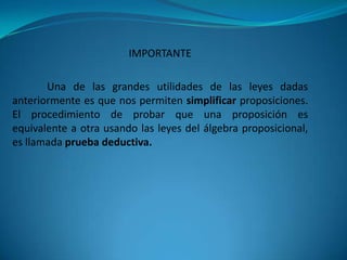 IMPORTANTE

       Una de las grandes utilidades de las leyes dadas
anteriormente es que nos permiten simplificar proposiciones.
El procedimiento de probar que una proposición es
equivalente a otra usando las leyes del álgebra proposicional,
es llamada prueba deductiva.
 