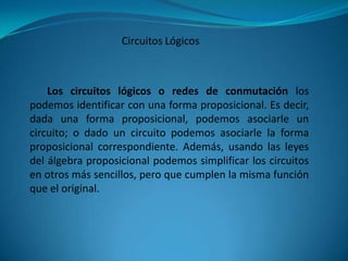 Circuitos Lógicos



    Los circuitos lógicos o redes de conmutación los
podemos identificar con una forma proposicional. Es decir,
dada una forma proposicional, podemos asociarle un
circuito; o dado un circuito podemos asociarle la forma
proposicional correspondiente. Además, usando las leyes
del álgebra proposicional podemos simplificar los circuitos
en otros más sencillos, pero que cumplen la misma función
que el original.
 