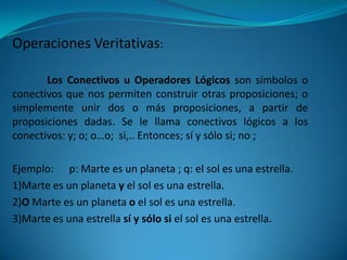 Operaciones Veritativas:

       Los Conectivos u Operadores Lógicos son símbolos o
conectivos que nos permiten construir otras proposiciones; o
simplemente unir dos o más proposiciones, a partir de
proposiciones dadas. Se le llama conectivos lógicos a los
conectivos: y; o; o…o; si,.. Entonces; sí y sólo si; no ;

Ejemplo: p: Marte es un planeta ; q: el sol es una estrella.
1)Marte es un planeta y el sol es una estrella.
2)O Marte es un planeta o el sol es una estrella.
3)Marte es una estrella sí y sólo si el sol es una estrella.
 