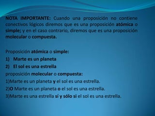 NOTA IMPORTANTE: Cuando una proposición no contiene
conectivos lógicos diremos que es una proposición atómica o
simple; y en el caso contrario, diremos que es una proposición
molecular o compuesta.

Proposición atómica o simple:
1) Marte es un planeta
2) El sol es una estrella
proposición molecular o compuesta:
1)Marte es un planeta y el sol es una estrella.
2)O Marte es un planeta o el sol es una estrella.
3)Marte es una estrella sí y sólo si el sol es una estrella.
 