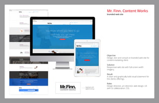 Objective
Design, skin and consult on branded web site for
content-marketing client.
Solution
Responsive web site with full screen width
imagery.
Result
A clean and graphically bold visual statement for
the clients offerings.
Roles
Design direction, art direction, web design, UX
with UI collaboration, CSS.
logotype and
tagline lockup
Mr. Finn. Content Works
branded web site
 