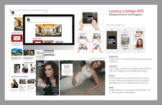 BY CHRISTOPHER CAMERON
Photographed by Gian Andrea di Stefano
Fashion styling by Joseph Episcopo
COVER STORY
Endless
Brooke
Award-winning actress
Brooke Shields reflects
on her long career,
her mother’s role
and how Manhattan
saved her
Brooke Shields was photographed
in a $15 million penthouse in Soho.
Luxury Listings NYC   January/February 201612 January/February 2016   Luxury Listings NYC 13
Objective
Design direct, consult and produce luxury brand
magazine.
Solutions
360° range of solutions including: branded web
site, print magazine and mobile app design.
Result
Communication across all media that is clean,
strong, classic and stewards the luxury look-n-
feel approach to the overall design direction.
Roles
Design direction, art direction, web design, CSS,
UI and overall UX, app design.
Luxury Listings NYC
lifestyle and home trend magazine
mobile device magazine app
cover profile and spread
 