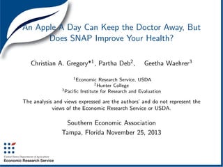 An Apple A Day Can Keep the Doctor Away, But
Does SNAP Improve Your Health?
Christian A. Gregory*1 , Partha Deb2 ,

Geetha Waehrer3

1 Economic

Research Service, USDA
College
3 Paciﬁc Institute for Research and Evaluation
2 Hunter

The analysis and views expressed are the authors’ and do not represent the
views of the Economic Research Service or USDA.

Southern Economic Association
Tampa, Florida November 25, 2013

 