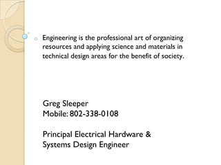 o   Engineering is the professional art of organizing
    resources and applying science and materials in
    technical design areas for the benefit of society.




    Greg Sleeper
    Mobile: 802-338-0108

    Principal Electrical Hardware &
    Systems Design Engineer
 