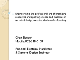 o   Engineering is the professional art of organizing
    resources and applying science and materials in
    technical design areas for the benefit of society.




    Greg Sleeper
    Mobile: 802-338-0108

    Principal Electrical Hardware
    & Systems Design Engineer
 