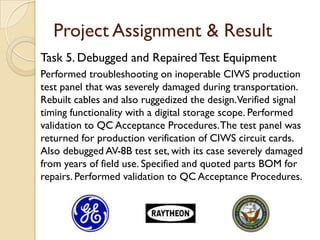 Project Assignment & Result
Task 5. Debugged and Repaired Test Equipment
Performed troubleshooting on inoperable CIWS production
test panel that was severely damaged during transportation.
Rebuilt cables and also ruggedized the design.Verified signal
timing functionality with a digital storage scope. Performed
validation to QC Acceptance Procedures. The test panel was
returned for production verification of CIWS circuit cards.
Also debugged AV-8B test set, with its case severely damaged
from years of field use. Specified and quoted parts BOM for
repairs. Performed validation to QC Acceptance Procedures.
 