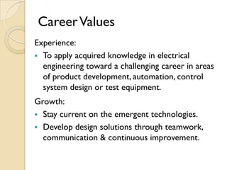 Career Values
Experience:
 To apply acquired knowledge in electrical
  engineering toward a challenging career in areas
  of product development, automation, control
  system design or test equipment.
Growth:
 Stay current on the emergent technologies.
 Develop design solutions through teamwork,
  communication & continuous improvement.
 