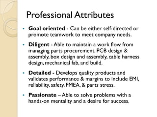 Professional Attributes
   Goal oriented - Can be either self-directed or
    promote teamwork to meet company needs.
   Diligent - Able to maintain a work flow from
    managing parts procurement, PCB design &
    assembly, box design and assembly, cable harness
    design, mechanical fab, and build.
   Detailed - Develops quality products and
    validates performance & margins to include EMI,
    reliability, safety, FMEA, & parts stress.
   Passionate – Able to solve problems with a
    hands-on mentality and a desire for success.
 