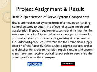 Project Assignment & Result
Task 2. Specification of Servo System Components
Evaluated mechanical dynamic loads of ammunition handling
control systems to determine effects of system inertia and
acceleration & speed requirements to meet time lines for the
test case scenarios. Optimized servo motor performance for
size and weight. Performance met gun firing timeline on the
Crusader Self-propelled Howitzer and the ammo field supply
mission of the Resupply Vehicle. Also, designed custom brakes
and clutches for x-y-x ammunition supply shuttles and custom
transmitter and receiver optical sensor pair to determine the
ammo position on the conveyors.
 