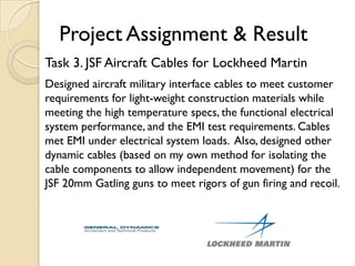 Project Assignment & Result
Task 3. JSF Aircraft Cables for Lockheed Martin
Designed aircraft military interface cables to meet customer
requirements for light-weight construction materials while
meeting the high temperature specs, the functional electrical
system performance, and the EMI test requirements. Cables
met EMI under electrical system loads. Also, designed other
dynamic cables (based on my own method for isolating the
cable components to allow independent movement) for the
JSF 20mm Gatling guns to meet rigors of gun firing and recoil.
 