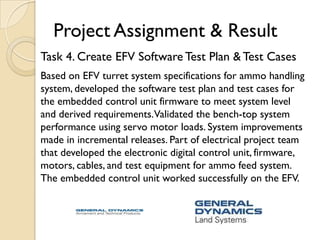 Project Assignment & Result
Task 4. Create EFV Software Test Plan & Test Cases
Based on EFV turret system specifications for ammo handling
system, developed the software test plan and test cases for
the embedded control unit firmware to meet system level
and derived requirements.Validated the bench-top system
performance using servo motor loads. System improvements
made in incremental releases. Part of electrical project team
that developed the electronic digital control unit, firmware,
motors, cables, and test equipment for ammo feed system.
The embedded control unit worked successfully on the EFV.
 