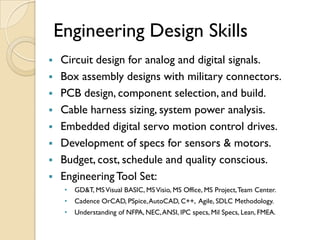 Engineering Design Skills
   Circuit design for analog and digital signals.
   Box assembly designs with military connectors.
   PCB design, component selection, and build.
   Cable harness sizing, system power analysis.
   Embedded digital servo motion control drives.
   Development of specs for sensors & motors.
   Budget, cost, schedule and quality conscious.
   Engineering Tool Set:
     •   GD&T, MS Visual BASIC, MS Visio, MS Office, MS Project, Team Center.
     •   Cadence OrCAD, PSpice, AutoCAD, C++, Agile, SDLC Methodology.
     •   Understanding of NFPA, NEC, ANSI, IPC specs, Mil Specs, Lean, FMEA.
 
