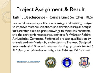 Project Assignment & Result
Task 1. Obsolescence - Rounds Limit Switches (RLS)
Evaluated current specification drawings and existing designs
to improve material selections and developed Pro-E designs
for assembly build-to-print drawings to meet environmental
and the part performance requirements for Warner Robins
Air Logistics Command. Performed product qualification by
analysis and verification by cycle test and fire test. Designed
new mechanical 5 rounds reverse clearing hysteresis for A-10
RLS. Also, completed new designs for F-16 and F-15 aircraft.
 