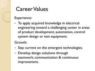 Career Values
Experience:
 To apply acquired knowledge in electrical
  engineering toward a challenging career in areas
  of product development, automation, control
  system design or test equipment.
Growth:
 Stay current on the emergent technologies.
 Develop design solutions through
  teamwork, communication & continuous
  improvement.
 