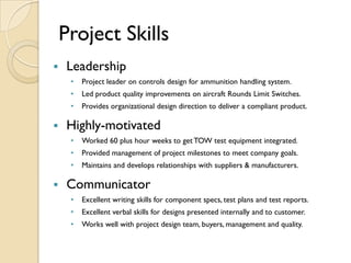 Project Skills
   Leadership
     •   Project leader on controls design for ammunition handling system.
     •   Led product quality improvements on aircraft Rounds Limit Switches.
     •   Provides organizational design direction to deliver a compliant product.

   Highly-motivated
     •   Worked 60 plus hour weeks to get TOW test equipment integrated.
     •   Provided management of project milestones to meet company goals.
     •   Maintains and develops relationships with suppliers & manufacturers.

   Communicator
     •   Excellent writing skills for component specs, test plans and test reports.
     •   Excellent verbal skills for designs presented internally and to customer.
     •   Works well with project design team, buyers, management and quality.
 