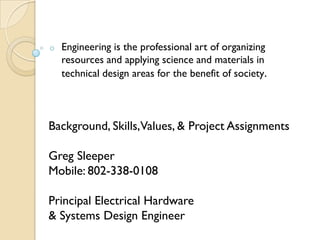 o   Engineering is the professional art of organizing
    resources and applying science and materials in
    technical design areas for the benefit of society.



Background, Skills,Values, & Project Assignments

Greg Sleeper
Mobile: 802-338-0108

Principal Electrical Hardware
& Systems Design Engineer
 