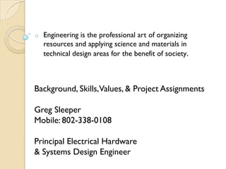 o   Engineering is the professional art of organizing
    resources and applying science and materials in
    technical design areas for the benefit of society.



Background, Skills,Values, & Project Assignments

Greg Sleeper
Mobile: 802-338-0108

Principal Electrical Hardware
& Systems Design Engineer
 
