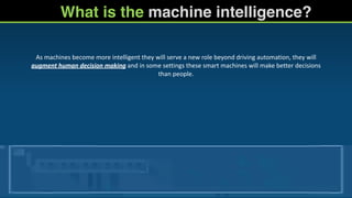What is the machine intelligence?
As	
  machines	
  become	
  more	
  intelligent	
  they	
  will	
  serve	
  a	
  new	
  role	
  beyond	
  driving	
  automation,	
  they	
  will	
  
augment	
  human	
  decision	
  making	
  and	
  in	
  some	
  settings	
  these	
  smart	
  machines	
  will	
  make	
  better	
  decisions	
  
than	
  people.	
  
	
  
 