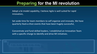 Preparing for the MI revolution
Adopt	
  a	
  bi-­‐model	
  capability,	
  I	
  believe	
  Agile	
  is	
  well	
  suited	
  for	
  rapid	
  
innovation,	
  
Set	
  aside	
  time	
  for	
  team	
  members	
  to	
  self	
  organize	
  and	
  innovate,	
  We	
  have	
  
quarterly	
  Hack-­‐a-­‐thon	
  events	
  that	
  have	
  been	
  hugely	
  successful,	
  
Concentrate	
  and	
  fund	
  skilled	
  leaders,	
  I	
  established	
  an	
  Innovation	
  Team	
  
with	
  a	
  specific	
  charge	
  to	
  identify	
  and	
  drive	
  MI	
  initiatives.
 