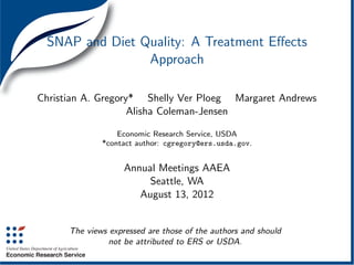SNAP and Diet Quality: A Treatment Eﬀects
                Approach

Christian A. Gregory* Shelly Ver Ploeg Margaret Andrews
                    Alisha Coleman-Jensen

                  Economic Research Service, USDA
              *contact author: cgregory@ers.usda.gov.


                    Annual Meetings AAEA
                         Seattle, WA
                       August 13, 2012


      The views expressed are those of the authors and should
                not be attributed to ERS or USDA.
 