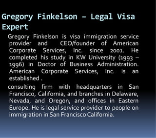 Gregory Finkelson – Legal Visa
Expert
Gregory Finkelson is visa immigration service
provider and CEO/founder of American
Corporate Services, Inc. since 2001. He
completed his study in KW University (1993 –
1996) in Doctor of Business Administration.
American Corporate Services, Inc. is an
established .
consulting firm with headquarters in San
Francisco, California, and branches in Delaware,
Nevada, and Oregon, and offices in Eastern
Europe. He is legal service provider to people on
immigration in San Francisco California.
 