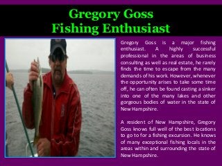 Gregory Goss
Fishing Enthusiast
Gregory Goss is a major fishing
enthusiast. A highly successful
professional in the areas of business
consulting as well as real estate, he rarely
finds the time to escape from the many
demands of his work. However, whenever
the opportunity arises to take some time
off, he can often be found casting a sinker
into one of the many lakes and other
gorgeous bodies of water in the state of
New Hampshire.
A resident of New Hampshire, Gregory
Goss knows full well of the best locations
to go to for a fishing excursion. He knows
of many exceptional fishing locals in the
areas within and surrounding the state of
New Hampshire.
 