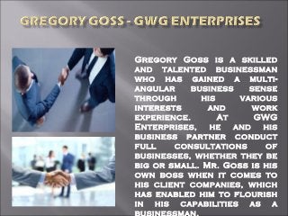 Gregory Goss is a skilled
and talented businessman
who has gained a multi-
angular business sense
through his various
interests and work
experience. At GWG
Enterprises, he and his
business partner conduct
full consultations of
businesses, whether they be
big or small. Mr. Goss is his
own boss when it comes to
his client companies, which
has enabled him to flourish
in his capabilities as a
businessman.
 