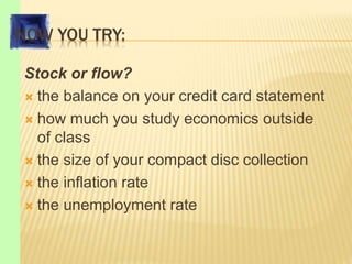NOW YOU TRY:
Stock or flow?
 the balance on your credit card statement
 how much you study economics outside
of class
 the size of your compact disc collection
 the inflation rate
 the unemployment rate
 
