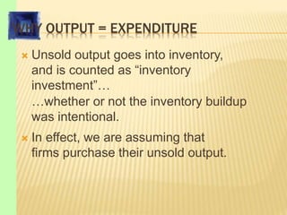 WHY OUTPUT = EXPENDITURE
 Unsold output goes into inventory,
and is counted as “inventory
investment”…
…whether or not the inventory buildup
was intentional.
 In effect, we are assuming that
firms purchase their unsold output.
 