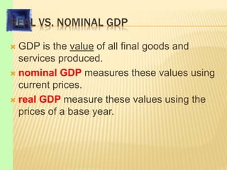 REAL VS. NOMINAL GDP
 GDP is the value of all final goods and
services produced.
 nominal GDP measures these values using
current prices.
 real GDP measure these values using the
prices of a base year.
 