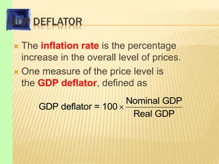 GDP DEFLATOR
 The inflation rate is the percentage
increase in the overall level of prices.
 One measure of the price level is
the GDP deflator, defined as

Nominal GDP
GDP deflator = 100
Real GDP
 