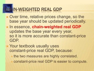 CHAIN-WEIGHTED REAL GDP
 Over time, relative prices change, so the
base year should be updated periodically.
 In essence, chain-weighted real GDP
updates the base year every year,
so it is more accurate than constant-price
GDP.
 Your textbook usually uses
constant-price real GDP, because:
 the two measures are highly correlated.
 constant-price real GDP is easier to compute.
 