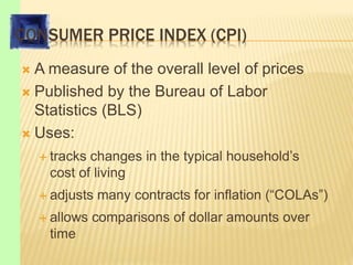 CONSUMER PRICE INDEX (CPI)
 A measure of the overall level of prices
 Published by the Bureau of Labor
Statistics (BLS)
 Uses:
 tracks changes in the typical household’s
cost of living
 adjusts many contracts for inflation (“COLAs”)
 allows comparisons of dollar amounts over
time
 