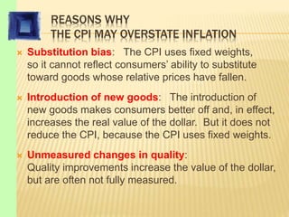 REASONS WHY
THE CPI MAY OVERSTATE INFLATION
 Substitution bias: The CPI uses fixed weights,
so it cannot reflect consumers’ ability to substitute
toward goods whose relative prices have fallen.
 Introduction of new goods: The introduction of
new goods makes consumers better off and, in effect,
increases the real value of the dollar. But it does not
reduce the CPI, because the CPI uses fixed weights.
 Unmeasured changes in quality:
Quality improvements increase the value of the dollar,
but are often not fully measured.
 
