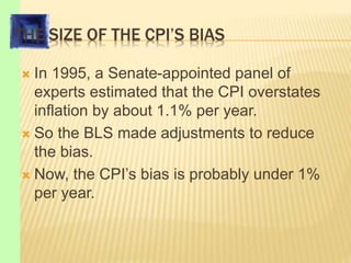 THE SIZE OF THE CPI’S BIAS
 In 1995, a Senate-appointed panel of
experts estimated that the CPI overstates
inflation by about 1.1% per year.
 So the BLS made adjustments to reduce
the bias.
 Now, the CPI’s bias is probably under 1%
per year.
 