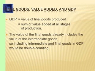 FINAL GOODS, VALUE ADDED, AND GDP
 GDP = value of final goods produced
= sum of value added at all stages
of production.
 The value of the final goods already includes the
value of the intermediate goods,
so including intermediate and final goods in GDP
would be double-counting.
 