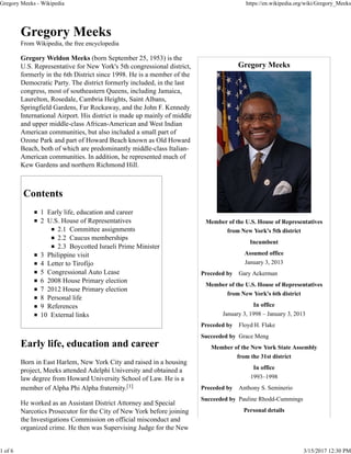 Gregory Meeks
Member of the U.S. House of Representatives
from New York's 5th district
Incumbent
Assumed office
January 3, 2013
Preceded by Gary Ackerman
Member of the U.S. House of Representatives
from New York's 6th district
In office
January 3, 1998 – January 3, 2013
Preceded by Floyd H. Flake
Succeeded by Grace Meng
Member of the New York State Assembly
from the 31st district
In office
1993–1998
Preceded by Anthony S. Seminerio
Succeeded by Pauline Rhodd-Cummings
Personal details
Gregory Meeks
From Wikipedia, the free encyclopedia
Gregory Weldon Meeks (born September 25, 1953) is the
U.S. Representative for New York's 5th congressional district,
formerly in the 6th District since 1998. He is a member of the
Democratic Party. The district formerly included, in the last
congress, most of southeastern Queens, including Jamaica,
Laurelton, Rosedale, Cambria Heights, Saint Albans,
Springfield Gardens, Far Rockaway, and the John F. Kennedy
International Airport. His district is made up mainly of middle
and upper middle-class African-American and West Indian
American communities, but also included a small part of
Ozone Park and part of Howard Beach known as Old Howard
Beach, both of which are predominantly middle-class Italian-
American communities. In addition, he represented much of
Kew Gardens and northern Richmond Hill.
Contents
1 Early life, education and career
2 U.S. House of Representatives
2.1 Committee assignments
2.2 Caucus memberships
2.3 Boycotted Israeli Prime Minister
3 Philippine visit
4 Letter to Tirofijo
5 Congressional Auto Lease
6 2008 House Primary election
7 2012 House Primary election
8 Personal life
9 References
10 External links
Early life, education and career
Born in East Harlem, New York City and raised in a housing
project, Meeks attended Adelphi University and obtained a
law degree from Howard University School of Law. He is a
member of Alpha Phi Alpha fraternity.[1]
He worked as an Assistant District Attorney and Special
Narcotics Prosecutor for the City of New York before joining
the Investigations Commission on official misconduct and
organized crime. He then was Supervising Judge for the New
Gregory Meeks - Wikipedia https://en.wikipedia.org/wiki/Gregory_Meeks
1 of 6 3/15/2017 12:30 PM
 