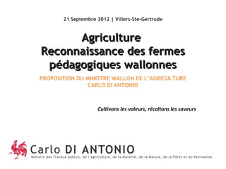 21 Septembre 2012 | Villers-Ste-Gertrude



      Agriculture
Reconnaissance des fermes
 pédagogiques wallonnes
PROPOSITION DU MINISTRE WALLON DE L’AGRICULTURE
                CARLO DI ANTONIO



                    Cultivons les valeurs, récoltons les saveurs
 