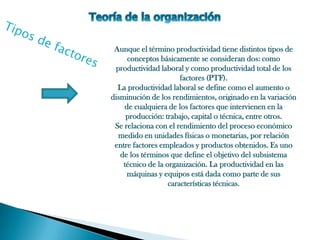 Aunque el término productividad tiene distintos tipos de
     conceptos básicamente se consideran dos: como
 productividad laboral y como productividad total de los
                       factores (PTF).
  La productividad laboral se define como el aumento o
disminución de los rendimientos, originado en la variación
    de cualquiera de los factores que intervienen en la
     producción: trabajo, capital o técnica, entre otros.
 Se relaciona con el rendimiento del proceso económico
  medido en unidades físicas o monetarias, por relación
 entre factores empleados y productos obtenidos. Es uno
   de los términos que define el objetivo del subsistema
    técnico de la organización. La productividad en las
     máquinas y equipos está dada como parte de sus
                   características técnicas.
 