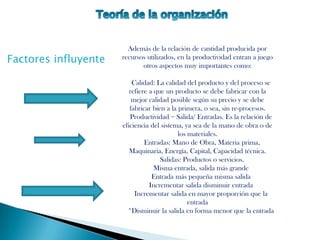 Además de la relación de cantidad producida por
Factores influyente   recursos utilizados, en la productividad entran a juego
                             otros aspectos muy importantes como:

                          Calidad: La calidad del producto y del proceso se
                         refiere a que un producto se debe fabricar con la
                          mejor calidad posible según su precio y se debe
                         fabricar bien a la primera, o sea, sin re-procesos.
                         Productividad = Salida/ Entradas. Es la relación de
                      eficiencia del sistema, ya sea de la mano de obra o de
                                            los materiales.
                               Entradas: Mano de Obra, Materia prima,
                         Maquinaria, Energía, Capital, Capacidad técnica.
                                     Salidas: Productos o servicios.
                                   Misma entrada, salida más grande
                                  Entrada más pequeña misma salida
                                 Incrementar salida disminuir entrada
                           Incrementar salida en mayor proporción que la
                                                entrada
                        *Disminuir la salida en forma menor que la entrada
 