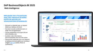 22
Public
SAP BusinessObjects BI 2025
Web Intelligence
IMPLIQUER VOS UTILISATEURS
AVEC DES TABLEAUX DE BORD
DOTÉS DE NOUVELLES
VISUALISATIONS DYNAMIQUES
• Stimuler la créativité avec un espace
dédié aux tableaux de bord
• Narration visuelle améliorée avec un
large choix de graphiques
• Canvas adaptable à tout type d'écran
(16/9, Mobiles, etc)
• Accéder à des informations
personnalisables dans les info-bulles
• Interactivité améliorée pour vos rapports
et tableaux de bord, grâce aux nouveaux
widgets SAP UI5 (tables, filtres et
conteneurs)
 