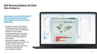 24
Public
SAP BusinessObjects BI 2025
Web Intelligence
AMÉLIORER L'EFFICACITÉ GRÂCE À
UNE EXPÉRIENCE ADAPTÉE ET
UNE GÉNÉRATION DE RAPPORTS
SIMPLIFIÉE.
• Accélérer la livraison des rapports
d’entreprise grâce à notre interface
conviviale pour TOUS les utilisateurs,
débutants comme experts
• Formatage amélioré du canevas et
meilleure accessibilité, en mettant
l’accent sur les fonctionnalités les
plus utilisées
• Interaction utilisateur simplifiée,
réduisant le nombre de clics pour une
exécution efficace des actions
• Accéder à un formatage avancé via
des scripts (CSS) pour une
personnalisation inégalée
 