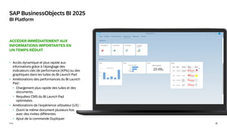 26
Public
SAP BusinessObjects BI 2025
BI Platform
ACCÉDER IMMÉDIATEMENT AUX
INFORMATIONS IMPORTANTES EN
UN TEMPS RÉDUIT
• Accès dynamique et plus rapide aux
informations grâce à l’épinglage des
indicateurs clés de performance (KPIs) ou des
graphiques dans les tuiles du BI Launch Pad
• Améliorations des performances du BI Launch
Pad :
• Chargement plus rapide des tuiles et des
documents.
• Requêtes CMS du BI Launch Pad
optimisées.
• Améliorations de l’expérience utilisateur (UX) :
• Ouvrir le même document plusieurs fois
avec des invites différentes
• Ajout de la commande Dupliquer
 