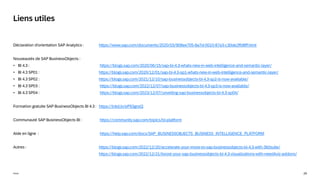 29
Public
Déclaration d'orientation SAP Analytics : https://www.sap.com/documents/2020/03/908ee705-8a7d-0010-87a3-c30de2ffd8ff.html
Nouveautés de SAP BusinessObjects :
• BI 4.3 : https://blogs.sap.com/2020/06/15/sap-bi-4.3-whats-new-in-web-intelligence-and-semantic-layer/
• BI 4.3 SP01 : https://blogs.sap.com/2020/12/01/sap-bi-4.3-sp1-whats-new-in-web-intelligence-and-semantic-layer/
• BI 4.3 SP02 : https://blogs.sap.com/2021/12/10/sap-businessobjects-bi-4.3-sp2-is-now-available/
• BI 4.3 SP03 : https://blogs.sap.com/2022/12/07/sap-businessobjects-bi-4.3-sp3-is-now-available/
• BI 4.3 SP04 : https://blogs.sap.com/2023/12/07/unveiling-sap-businessobjects-bi-4.3-sp04/
Formation gratuite SAP BusinessObjects BI 4.3 : https://lnkd.in/eP93gnsQ
Communauté SAP BusinessObjects BI : https://community.sap.com/topics/bi-platform
Aide en ligne : https://help.sap.com/docs/SAP_BUSINESSOBJECTS_BUSINESS_INTELLIGENCE_PLATFORM
Autres : https://blogs.sap.com/2022/12/20/accelerate-your-move-to-sap-businessobjects-bi-4.3-with-360suite/
https://blogs.sap.com/2022/12/21/boost-your-sap-businessobjects-bi-4.3-visualizations-with-need4viz-addons/
Liens utiles
 