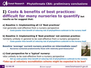 Phytothreats CBA: preliminary conclusions
I) Costs & benefits of best practices:
difficult for many nurseries to quantify but
results so far suggest that:
a) Baseline 1: Implementing all 12 ‘Best practices’
•not generally cost-effective from a nursery perspective
• Costs greater than benefit of reducing risk of phytophthora outbreak to the nursery itself
b) Baseline 2: Implementing 8 ‘Best practices’ not common practice:
•similarly unlikely in general to be cost-effective from a nursery perspective
• Costs greater than benefit of reducing risk of phytophthora outbreak to the nursery itself
Baseline ‘average’ current nursery practice an intermediate case?
• Nurseries contacted predominently those with relatively good biosecurity?
c) Cost perspective for a ‘typical’ nursery:
•also unlikely to be cost-effective from a nursery perspective
• Set-up costs greater than benefit of reducing risk of phytophthora outbreak to the nursery
•Take-up of voluntary accreditation scheme might be expected to be low?
12/18/189
 