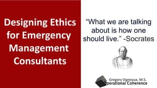 Designing Ethics
for Emergency
Management
Consultants
Operational Coherence
Gregory Vigneaux, M.S.
“What we are talking
about is how one
should live.” -Socrates
 