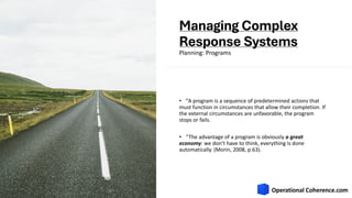 Managing Complex
Response Systems
• ʺA program is a sequence of predetermined actions that
must function in circumstances that allow their completion. If
the external circumstances are unfavorable, the program
stops or fails.
• “The advantage of a program is obviously a great
economy: we don’t have to think, everything is done
automatically. (Morin, 2008, p.63).
Planning: Programs
 